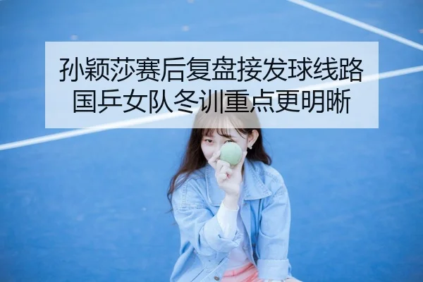 孙颖莎赛后复盘接发球线路 国乒女队冬训重点更明晰